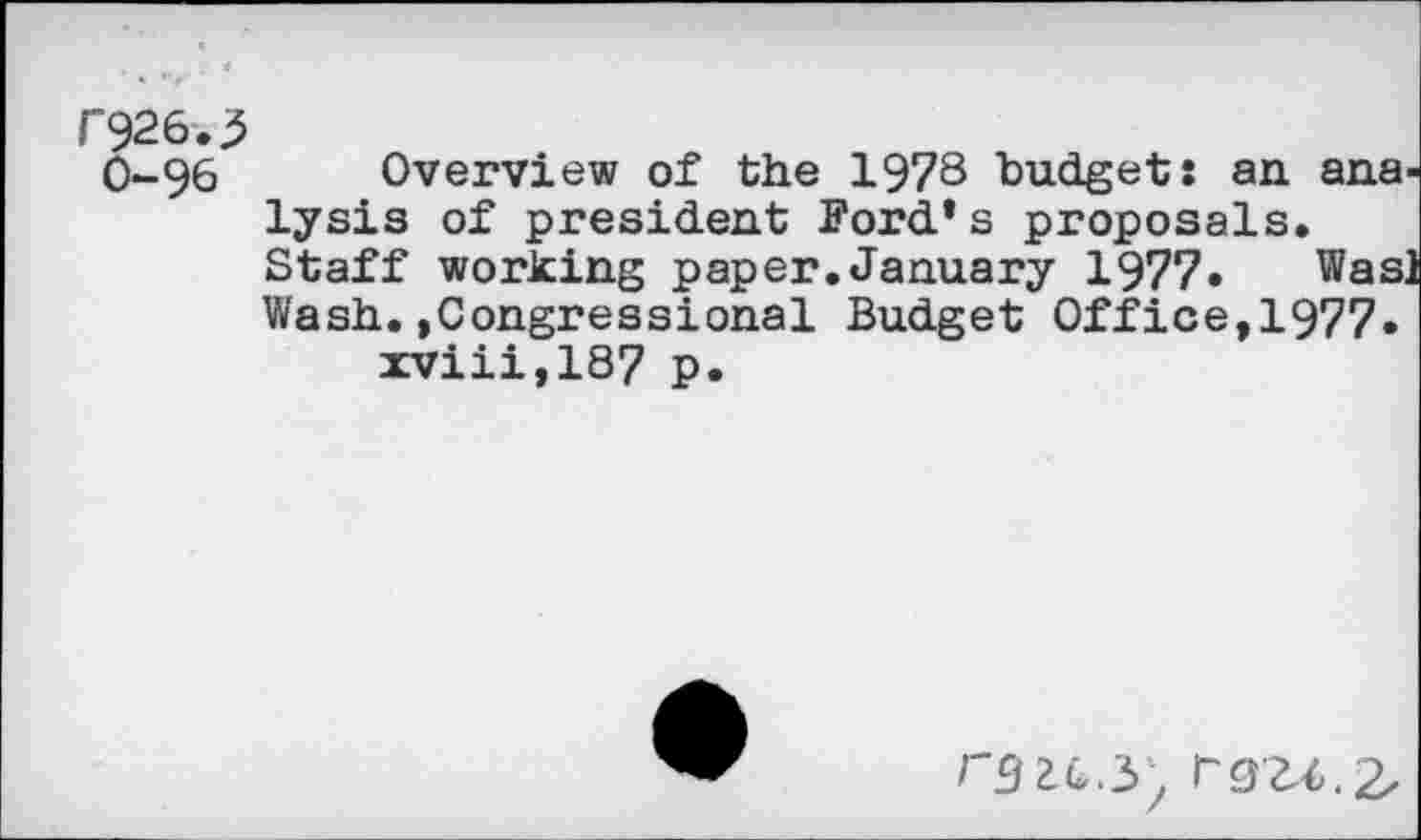 ﻿F926-.3
0-9 6	Overview of the 1978 budget: an. ana-
lysis of president Ford’s proposals. Staff working paper.January 1977. Was] Wash.»Congressional Budget Office,1977-xviii,187 p.
/'9 2.c3/